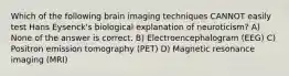 Which of the following brain imaging techniques CANNOT easily test Hans Eysenck's biological explanation of neuroticism? A) None of the answer is correct. B) Electroencephalogram (EEG) C) Positron emission tomography (PET) D) Magnetic resonance imaging (MRI)