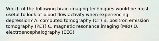 Which of the following brain imaging techniques would be most useful to look at blood flow activity when experiencing depression? A. computed tomography (CT) B. positron emission tomography (PET) C. magnetic resonance imaging (MRI) D. electroencephalography (EEG)