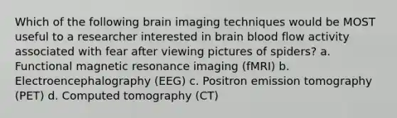 Which of the following brain imaging techniques would be MOST useful to a researcher interested in brain blood flow activity associated with fear after viewing pictures of spiders? a. Functional magnetic resonance imaging (fMRI) b. Electroencephalography (EEG) c. Positron emission tomography (PET) d. Computed tomography (CT)