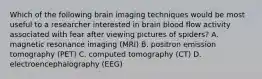 Which of the following brain imaging techniques would be most useful to a researcher interested in brain blood flow activity associated with fear after viewing pictures of spiders? A. magnetic resonance imaging (MRI) B. positron emission tomography (PET) C. computed tomography (CT) D. electroencephalography (EEG)