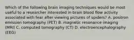 Which of the following brain imaging techniques would be most useful to a researcher interested in brain blood flow activity associated with fear after viewing pictures of spiders? A. positron emission tomography (PET) B. magnetic resonance imaging (MRI) C. computed tomography (CT) D. electroencephalography (EEG)