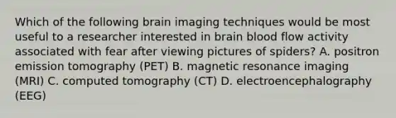 Which of the following brain imaging techniques would be most useful to a researcher interested in brain blood flow activity associated with fear after viewing pictures of spiders? A. positron emission tomography (PET) B. magnetic resonance imaging (MRI) C. computed tomography (CT) D. electroencephalography (EEG)