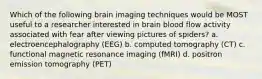 Which of the following brain imaging techniques would be MOST useful to a researcher interested in brain blood flow activity associated with fear after viewing pictures of spiders? a. electroencephalography (EEG) b. computed tomography (CT) c. functional magnetic resonance imaging (fMRI) d. positron emission tomography (PET)