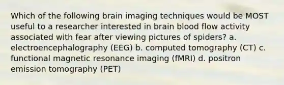 Which of the following brain imaging techniques would be MOST useful to a researcher interested in brain blood flow activity associated with fear after viewing pictures of spiders? a. electroencephalography (EEG) b. computed tomography (CT) c. functional magnetic resonance imaging (fMRI) d. positron emission tomography (PET)