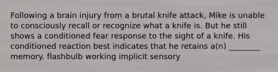 Following a brain injury from a brutal knife attack, Mike is unable to consciously recall or recognize what a knife is. But he still shows a conditioned fear response to the sight of a knife. His conditioned reaction best indicates that he retains a(n) ________ memory. flashbulb working implicit sensory