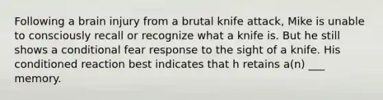 Following a brain injury from a brutal knife attack, Mike is unable to consciously recall or recognize what a knife is. But he still shows a conditional fear response to the sight of a knife. His conditioned reaction best indicates that h retains a(n) ___ memory.