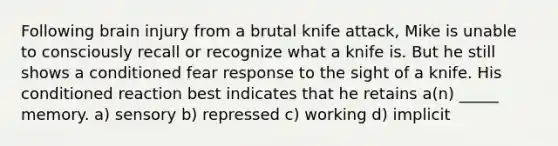 Following brain injury from a brutal knife attack, Mike is unable to consciously recall or recognize what a knife is. But he still shows a conditioned fear response to the sight of a knife. His conditioned reaction best indicates that he retains a(n) _____ memory. a) sensory b) repressed c) working d) implicit