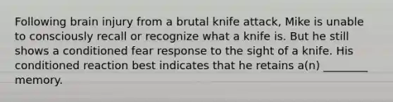 Following brain injury from a brutal knife attack, Mike is unable to consciously recall or recognize what a knife is. But he still shows a conditioned fear response to the sight of a knife. His conditioned reaction best indicates that he retains a(n) ________ memory.