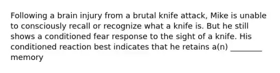 Following a brain injury from a brutal knife attack, Mike is unable to consciously recall or recognize what a knife is. But he still shows a conditioned fear response to the sight of a knife. His conditioned reaction best indicates that he retains a(n) ________ memory