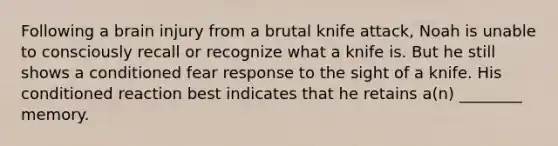 Following a brain injury from a brutal knife attack, Noah is unable to consciously recall or recognize what a knife is. But he still shows a conditioned fear response to the sight of a knife. His conditioned reaction best indicates that he retains a(n) ________ memory.