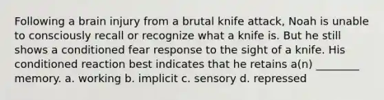 Following a brain injury from a brutal knife attack, Noah is unable to consciously recall or recognize what a knife is. But he still shows a conditioned fear response to the sight of a knife. His conditioned reaction best indicates that he retains a(n) ________ memory. a. working b. implicit c. sensory d. repressed