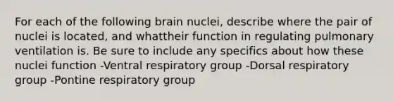 For each of the following brain nuclei, describe where the pair of nuclei is located, and whattheir function in regulating pulmonary ventilation is. Be sure to include any specifics about how these nuclei function -Ventral respiratory group -Dorsal respiratory group -Pontine respiratory group