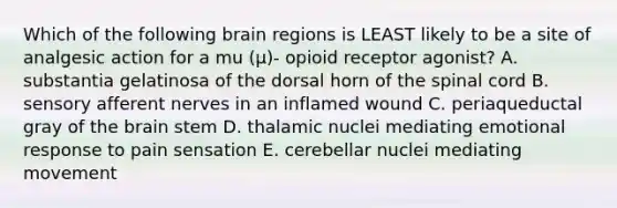 Which of the following brain regions is LEAST likely to be a site of analgesic action for a mu (μ)- opioid receptor agonist? A. substantia gelatinosa of the dorsal horn of the spinal cord B. sensory afferent nerves in an inflamed wound C. periaqueductal gray of the brain stem D. thalamic nuclei mediating emotional response to pain sensation E. cerebellar nuclei mediating movement