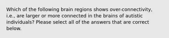 Which of the following brain regions shows over-connectivity, i.e., are larger or more connected in the brains of autistic individuals? Please select all of the answers that are correct below.