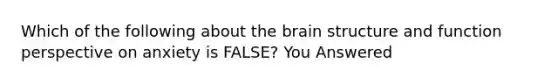 Which of the following about the brain structure and function perspective on anxiety is FALSE? You Answered