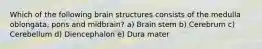 Which of the following brain structures consists of the medulla oblongata, pons and midbrain? a) Brain stem b) Cerebrum c) Cerebellum d) Diencephalon e) Dura mater