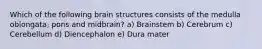 Which of the following brain structures consists of the medulla oblongata, pons and midbrain? a) Brainstem b) Cerebrum c) Cerebellum d) Diencephalon e) Dura mater