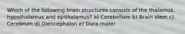 Which of the following brain structures consists of the thalamus, hypothalamus and epithalamus? a) Cerebellum b) Brain stem c) Cerebrum d) Diencephalon e) Dura mater