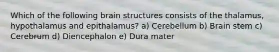 Which of the following brain structures consists of the thalamus, hypothalamus and epithalamus? a) Cerebellum b) Brain stem c) Cerebrum d) Diencephalon e) Dura mater