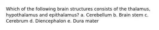 Which of the following brain structures consists of the thalamus, hypothalamus and epithalamus? a. Cerebellum b. Brain stem c. Cerebrum d. Diencephalon e. Dura mater