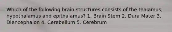 Which of the following brain structures consists of the thalamus, hypothalamus and epithalamus? 1. Brain Stem 2. Dura Mater 3. Diencephalon 4. Cerebellum 5. Cerebrum