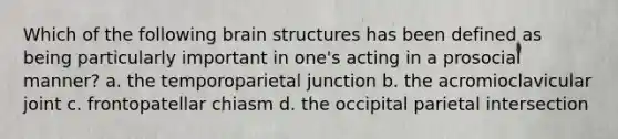 Which of the following brain structures has been defined as being particularly important in one's acting in a prosocial manner? a. the temporoparietal junction b. the acromioclavicular joint c. frontopatellar chiasm d. the occipital parietal intersection