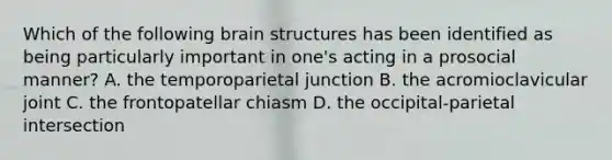 Which of the following brain structures has been identified as being particularly important in one's acting in a prosocial manner? A. the temporoparietal junction B. the acromioclavicular joint C. the frontopatellar chiasm D. the occipital-parietal intersection