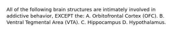 All of the following brain structures are intimately involved in addictive behavior, EXCEPT the: A. Orbitofrontal Cortex (OFC). B. Ventral Tegmental Area (VTA). C. Hippocampus D. Hypothalamus.