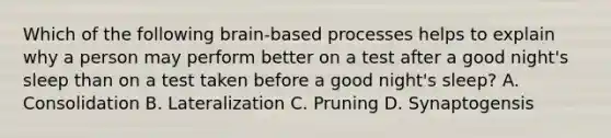 Which of the following brain-based processes helps to explain why a person may perform better on a test after a good night's sleep than on a test taken before a good night's sleep? A. Consolidation B. Lateralization C. Pruning D. Synaptogensis