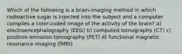 Which of the following is a brain-imaging method in which radioactive sugar is injected into the subject and a computer compiles a color-coded image of the activity of the brain? a) electroencephalography (EEG) b) computed tomography (CT) c) positron emission tomography (PET) d) functional magnetic resonance imaging (fMRI)