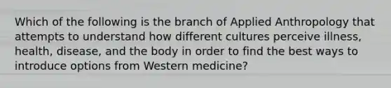 Which of the following is the branch of Applied Anthropology that attempts to understand how different cultures perceive illness, health, disease, and the body in order to find the best ways to introduce options from Western medicine?