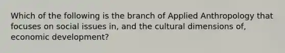 Which of the following is the branch of Applied Anthropology that focuses on social issues in, and the cultural dimensions of, economic development?