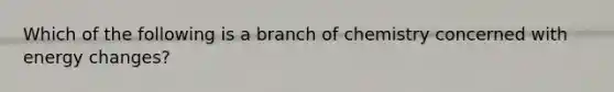 Which of the following is a branch of chemistry concerned with energy changes?