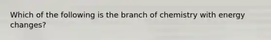 Which of the following is the branch of chemistry with energy changes?