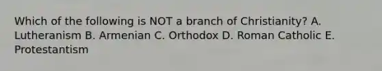 Which of the following is NOT a branch of Christianity? A. Lutheranism B. Armenian C. Orthodox D. Roman Catholic E. Protestantism