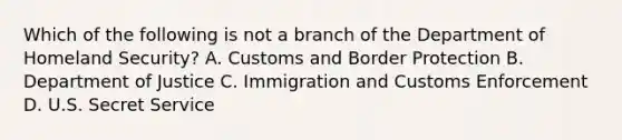 Which of the following is not a branch of the Department of Homeland Security? A. Customs and Border Protection B. Department of Justice C. Immigration and Customs Enforcement D. U.S. Secret Service