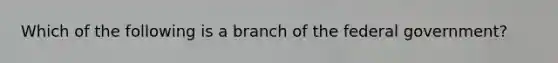 Which of the following is a branch of the federal government?