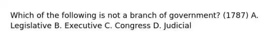 Which of the following is not a branch of government? (1787) A. Legislative B. Executive C. Congress D. Judicial