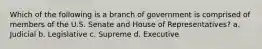 Which of the following is a branch of government is comprised of members of the U.S. Senate and House of Representatives? a. Judicial b. Legislative c. Supreme d. Executive