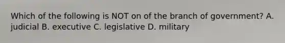 Which of the following is NOT on of the branch of government? A. judicial B. executive C. legislative D. military