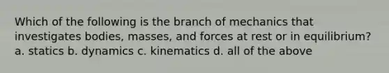 Which of the following is the branch of mechanics that investigates bodies, masses, and forces at rest or in equilibrium? a. statics b. dynamics c. kinematics d. all of the above