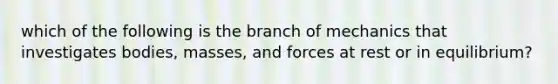 which of the following is the branch of mechanics that investigates bodies, masses, and forces at rest or in equilibrium?