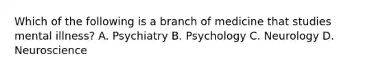 Which of the following is a branch of medicine that studies mental illness? A. Psychiatry B. Psychology C. Neurology D. Neuroscience