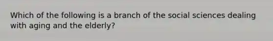 Which of the following is a branch of the social sciences dealing with aging and the elderly?