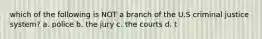 which of the following is NOT a branch of the U.S criminal justice system? a. police b. the jury c. the courts d. t