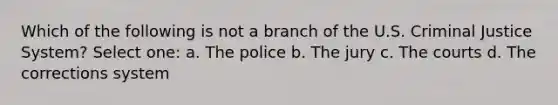 Which of the following is not a branch of the U.S. Criminal Justice System? Select one: a. The police b. The jury c. The courts d. The corrections system