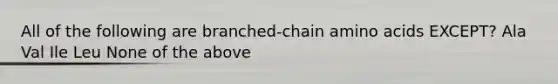 All of the following are branched-chain amino acids EXCEPT? Ala Val Ile Leu None of the above