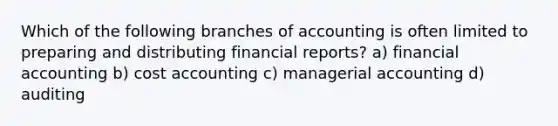 Which of the following branches of accounting is often limited to preparing and distributing financial reports? a) financial accounting b) cost accounting c) managerial accounting d) auditing