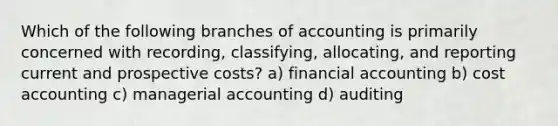 Which of the following branches of accounting is primarily concerned with recording, classifying, allocating, and reporting current and prospective costs? a) financial accounting b) cost accounting c) managerial accounting d) auditing