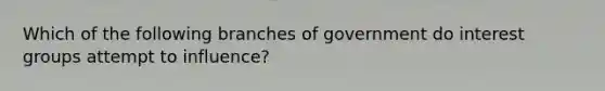 Which of the following branches of government do interest groups attempt to influence?